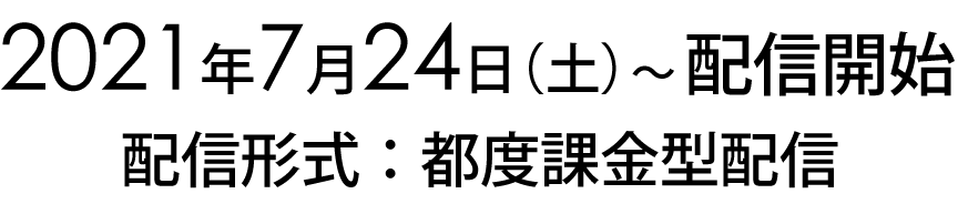 2021年7月24日(土)～配信開始 配信形式:都度課金型配信